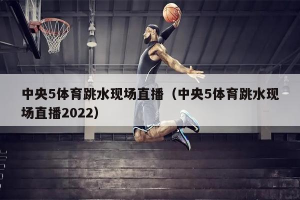 中央5体育跳水现场直播（中央5体育跳水现场直播2022）