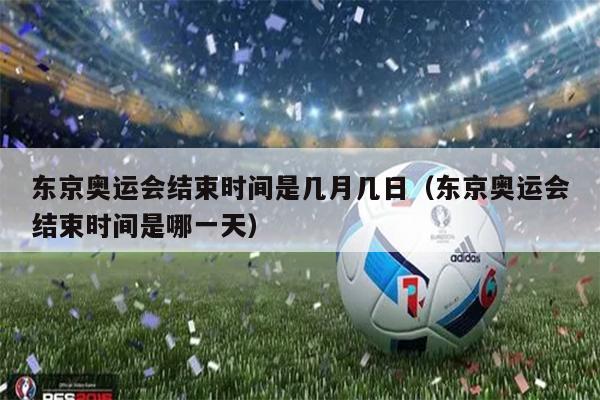 东京奥运会结束时间是几月几日（东京奥运会结束时间是哪一天）