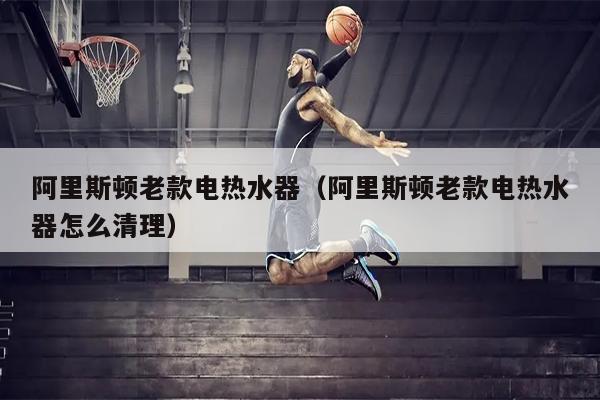 阿里斯顿老款电热水器（阿里斯顿老款电热水器怎么清理）