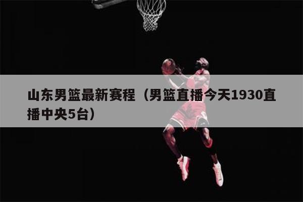 山东男篮最新赛程（男篮直播今天1930直播中央5台）
