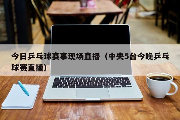 今日乒乓球赛事现场直播（中央5台今晚乒乓球赛直播）
