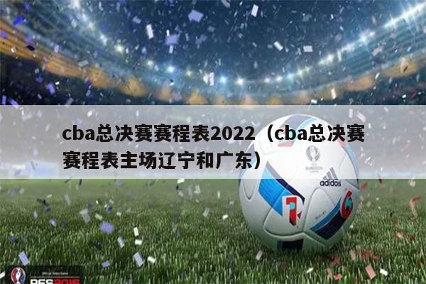 cba总决赛赛程表2022（cba总决赛赛程表主场辽宁和广东）