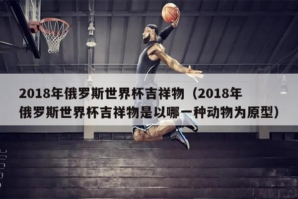2018年俄罗斯世界杯吉祥物（2018年俄罗斯世界杯吉祥物是以哪一种动物为原型）