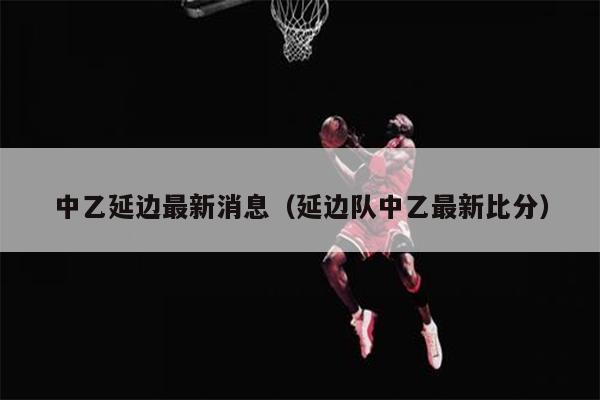 中乙延边最新消息（延边队中乙最新比分）