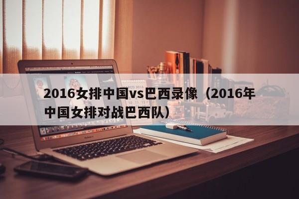 2016女排中国vs巴西录像（2016年中国女排对战巴西队）