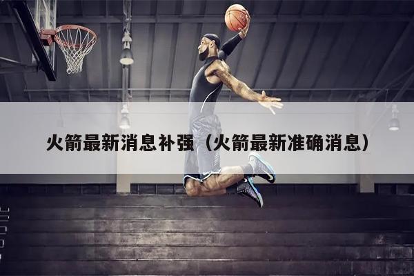 火箭最新消息补强（火箭最新准确消息）