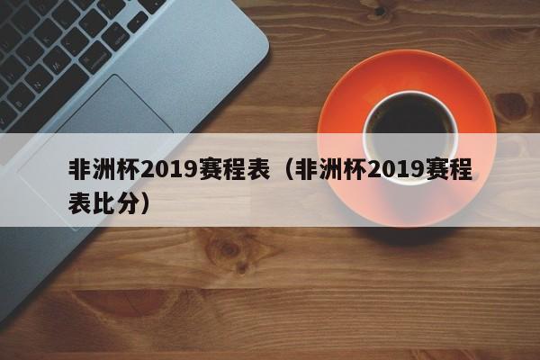 非洲杯2019赛程表（非洲杯2019赛程表比分）
