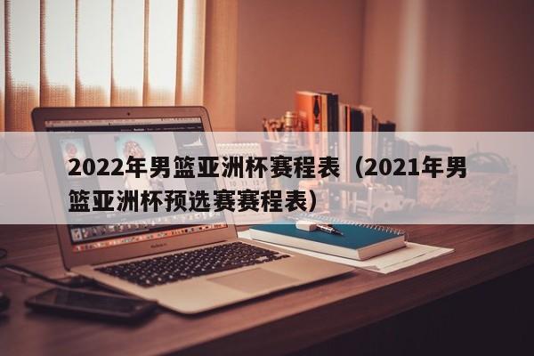 2022年男篮亚洲杯赛程表（2021年男篮亚洲杯预选赛赛程表）