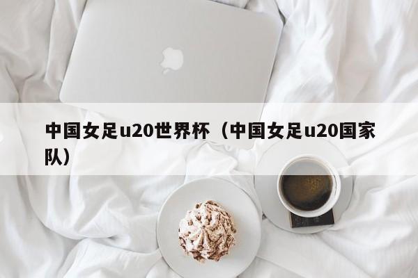 中国女足u20世界杯（中国女足u20国家队）