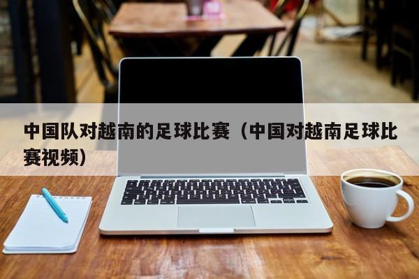 中国队对越南的足球比赛（中国对越南足球比赛视频）