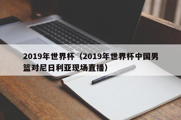 2019年世界杯（2019年世界杯中国男篮对尼日利亚现场直播）