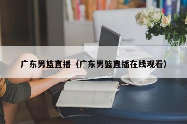 广东男篮直播（广东男篮直播在线观看）