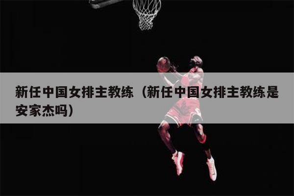 新任中国女排主教练（新任中国女排主教练是安家杰吗）