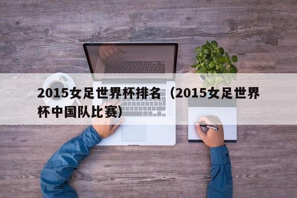 2015女足世界杯排名（2015女足世界杯中国队比赛）