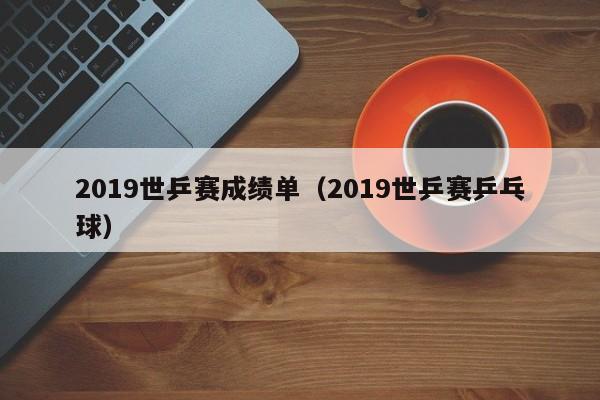 2019世乒赛成绩单（2019世乒赛乒乓球）