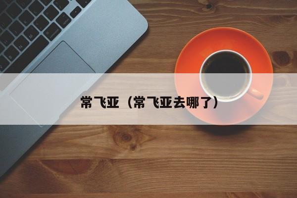 常飞亚（常飞亚去哪了）