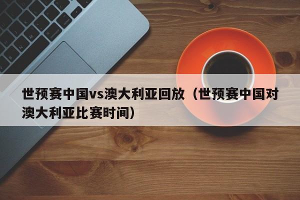 世预赛中国vs澳大利亚回放（世预赛中国对澳大利亚比赛时间）
