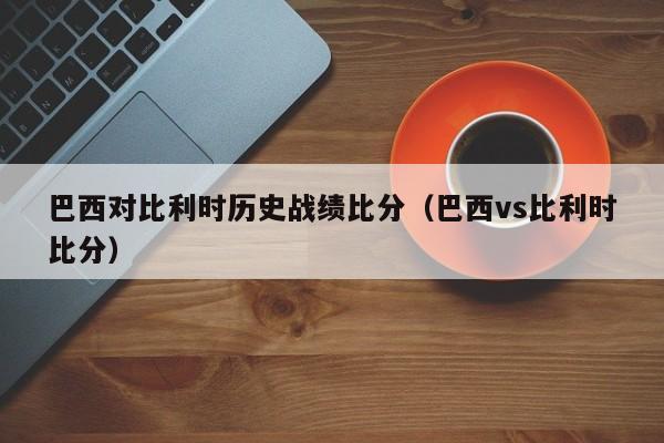 巴西对比利时历史战绩比分（巴西vs比利时比分）