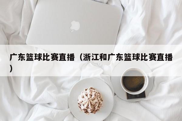 广东篮球比赛直播（浙江和广东篮球比赛直播）
