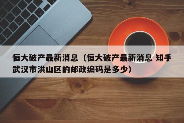 恒大破产最新消息（恒大破产最新消息 知乎武汉市洪山区的邮政编码是多少）