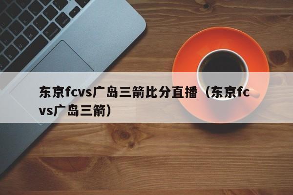 东京fcvs广岛三箭比分直播（东京fc vs广岛三箭）