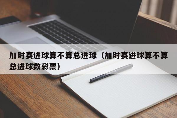 加时赛进球算不算总进球（加时赛进球算不算总进球数彩票）
