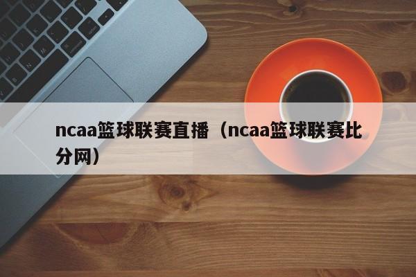 ncaa篮球联赛直播（ncaa篮球联赛比分网）