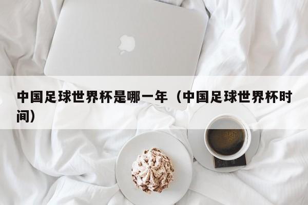 中国足球世界杯是哪一年（中国足球世界杯时间）