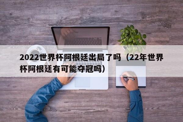 2022世界杯阿根廷出局了吗（22年世界杯阿根廷有可能夺冠吗）