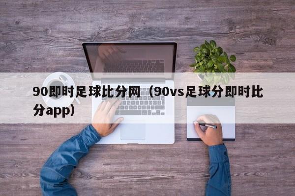 90即时足球比分网（90vs足球分即时比分app）