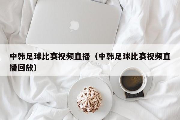 中韩足球比赛视频直播（中韩足球比赛视频直播回放）