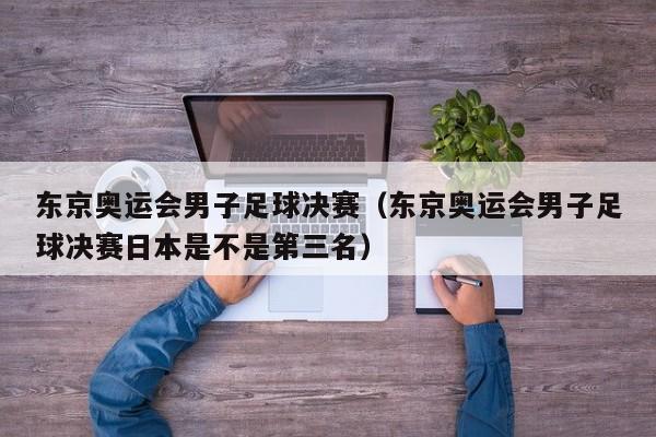 东京奥运会男子足球决赛（东京奥运会男子足球决赛日本是不是第三名）