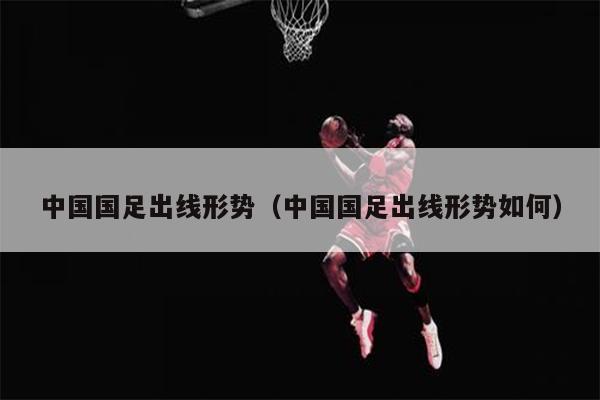 中国国足出线形势（中国国足出线形势如何）