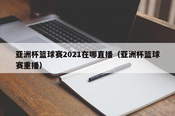 亚洲杯篮球赛2021在哪直播（亚洲杯篮球赛重播）
