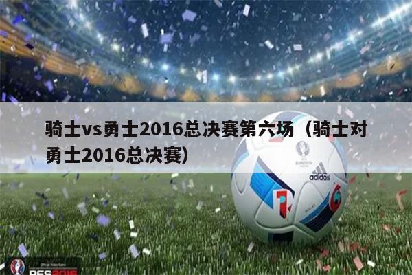骑士vs勇士2016总决赛第六场（骑士对勇士2016总决赛）