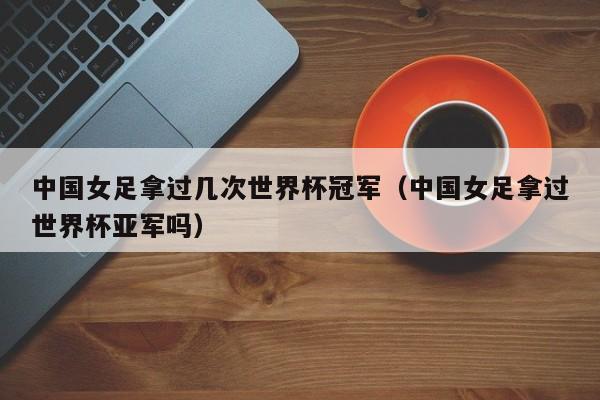 中国女足拿过几次世界杯冠军（中国女足拿过世界杯亚军吗）