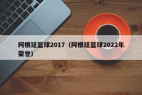 阿根廷篮球2017（阿根廷篮球2022年荣誉）