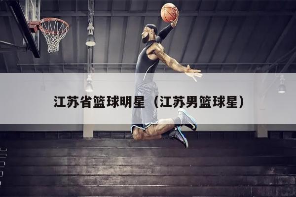 江苏省篮球明星（江苏男篮球星）