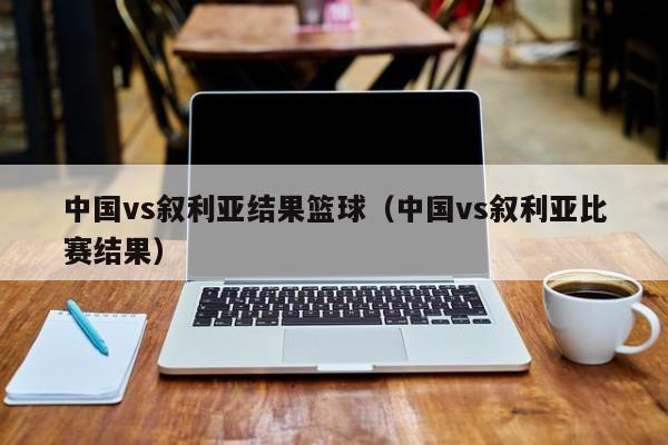 中国vs叙利亚结果篮球（中国vs叙利亚比赛结果）