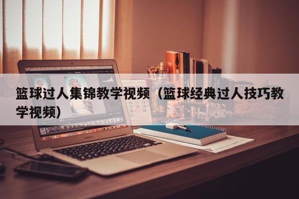 篮球过人集锦教学视频（篮球经典过人技巧教学视频）
