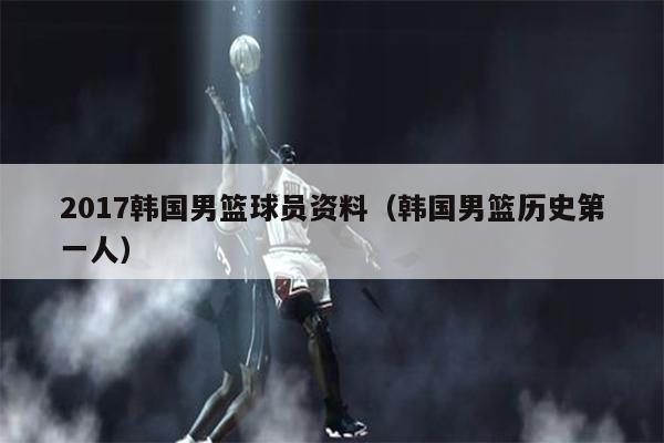 2017韩国男篮球员资料（韩国男篮历史第一人）