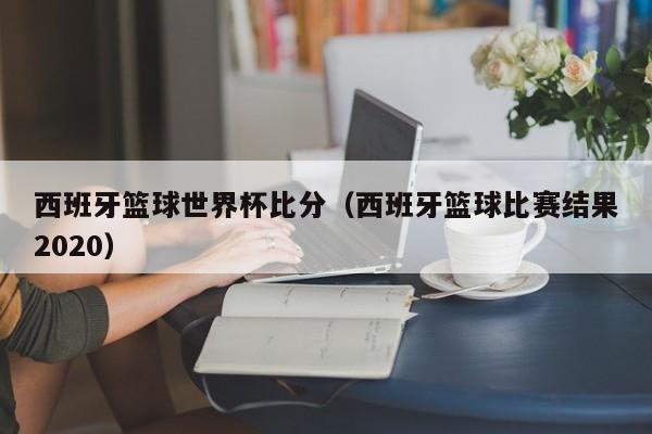 西班牙篮球世界杯比分（西班牙篮球比赛结果2020）