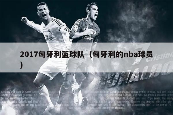 2017匈牙利篮球队（匈牙利的nba球员）