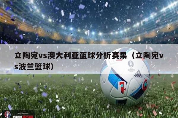 立陶宛vs澳大利亚篮球分析赛果（立陶宛vs波兰篮球）