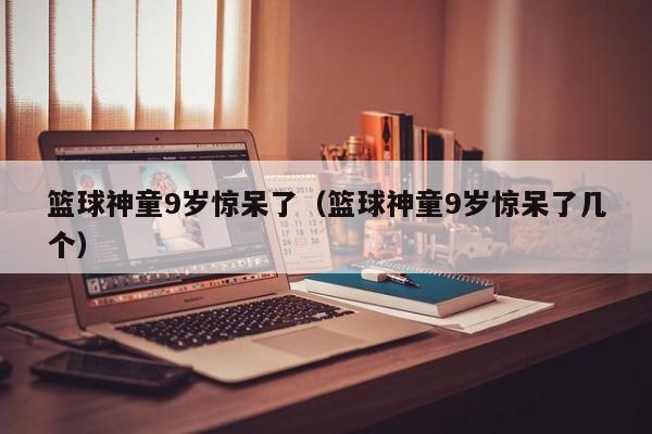 篮球神童9岁惊呆了（篮球神童9岁惊呆了几个）
