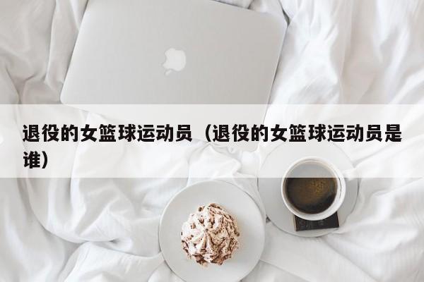 退役的女篮球运动员（退役的女篮球运动员是谁）
