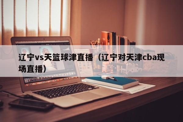 辽宁vs天篮球津直播（辽宁对天津cba现场直播）