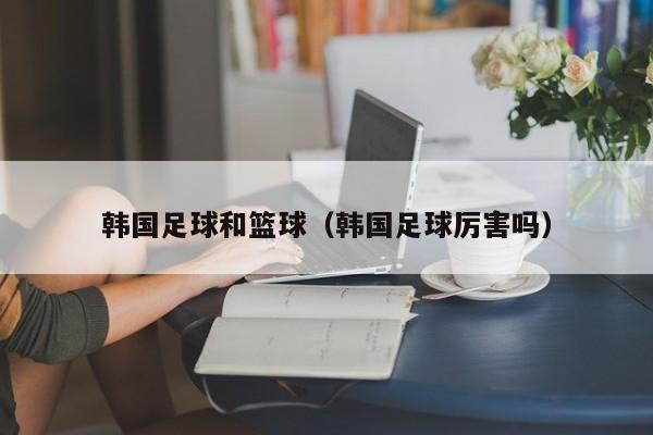 韩国足球和篮球（韩国足球厉害吗）