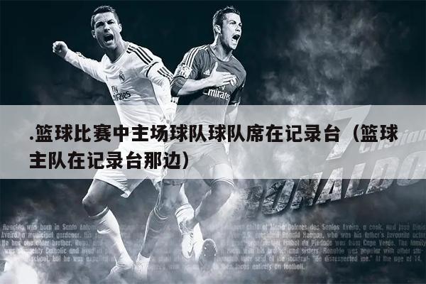 .篮球比赛中主场球队球队席在记录台（篮球主队在记录台那边）