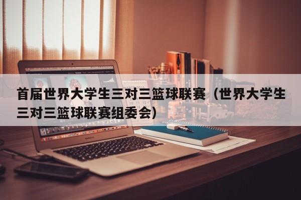 首届世界大学生三对三篮球联赛（世界大学生三对三篮球联赛组委会）
